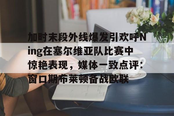 APP下载加时末段外线爆发引欢呼Ning在塞尔维亚队比赛中惊艳表现，媒体一致点评：窗口期布莱顿备战欧联的简单介绍
